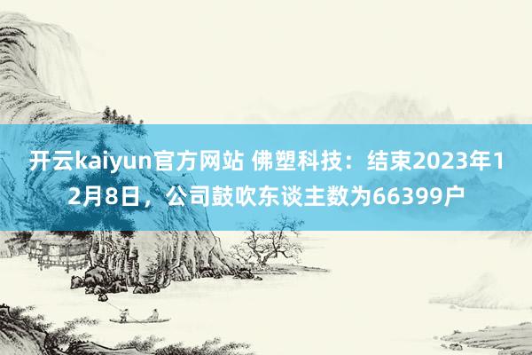 开云kaiyun官方网站 佛塑科技：结束2023年12月8日，公司鼓吹东谈主数为66399户