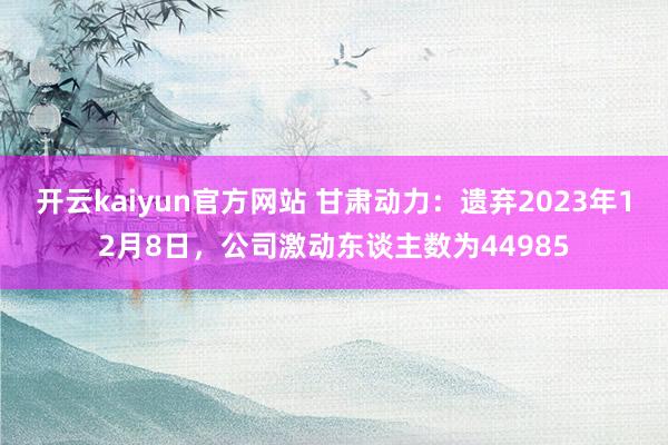 开云kaiyun官方网站 甘肃动力：遗弃2023年12月8日，公司激动东谈主数为44985