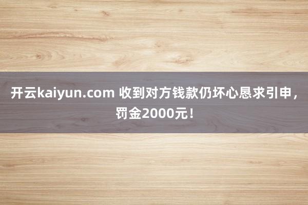 开云kaiyun.com 收到对方钱款仍坏心恳求引申，罚金2000元！