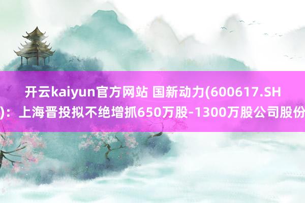 开云kaiyun官方网站 国新动力(600617.SH)：上海晋投拟不绝增抓650万股-1300万股公司股份