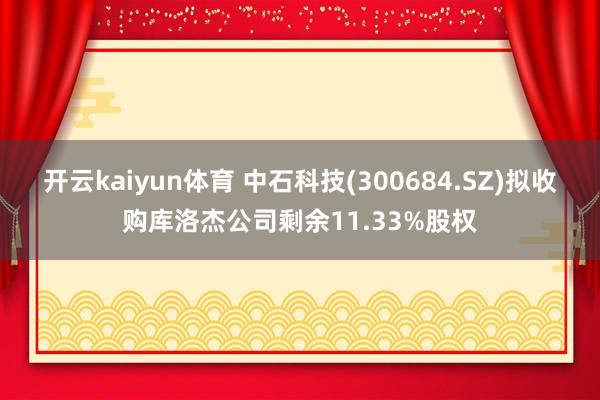 开云kaiyun体育 中石科技(300684.SZ)拟收购库洛杰公司剩余11.33%股权