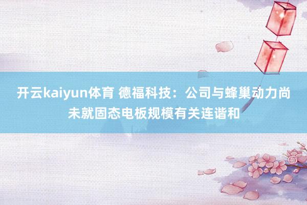 开云kaiyun体育 德福科技：公司与蜂巢动力尚未就固态电板规模有关连谐和
