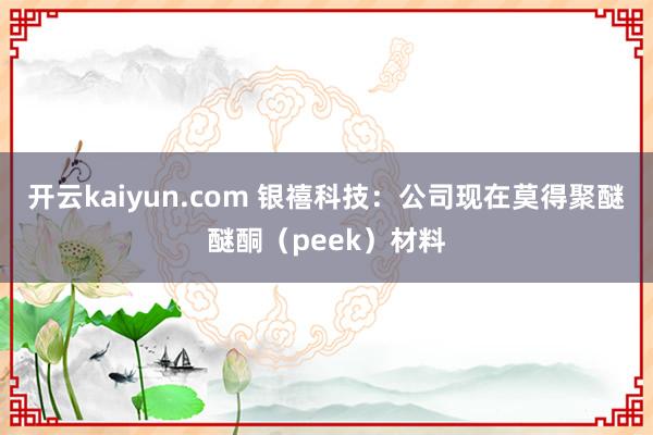 开云kaiyun.com 银禧科技：公司现在莫得聚醚醚酮（peek）材料