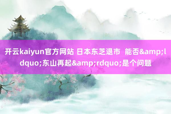 开云kaiyun官方网站 日本东芝退市  能否&ldquo;东山再起&rdquo;是个问题