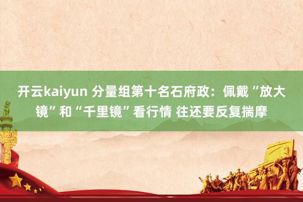 开云kaiyun 分量组第十名石府政：佩戴“放大镜”和“千里镜”看行情 往还要反复揣摩