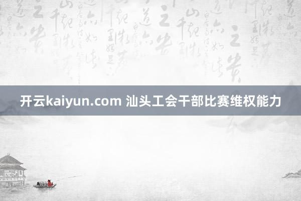 开云kaiyun.com 汕头工会干部比赛维权能力
