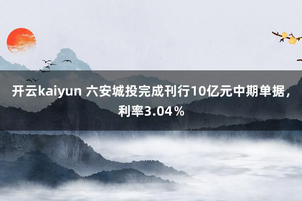 开云kaiyun 六安城投完成刊行10亿元中期单据，利率3.04％