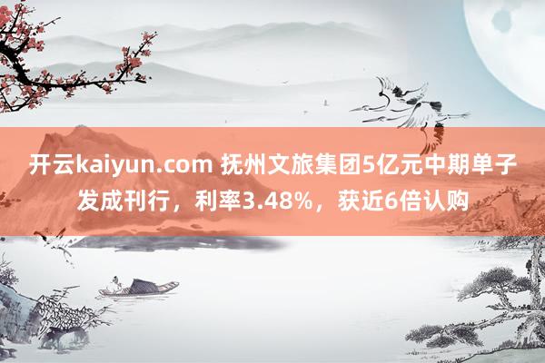 开云kaiyun.com 抚州文旅集团5亿元中期单子发成刊行，利率3.48%，获近6倍认购