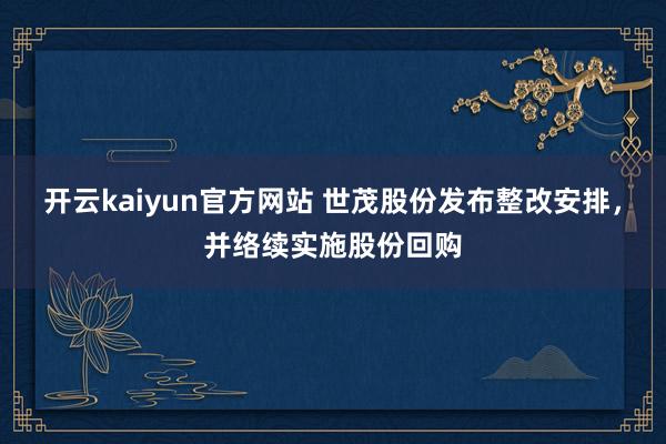 开云kaiyun官方网站 世茂股份发布整改安排，并络续实施股份回购