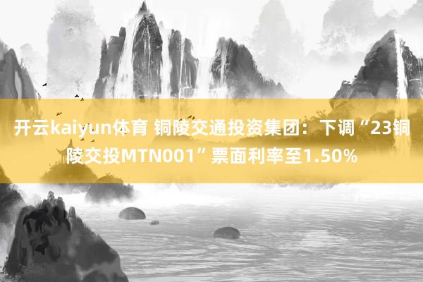 开云kaiyun体育 铜陵交通投资集团：下调“23铜陵交投MTN001”票面利率至1.50%