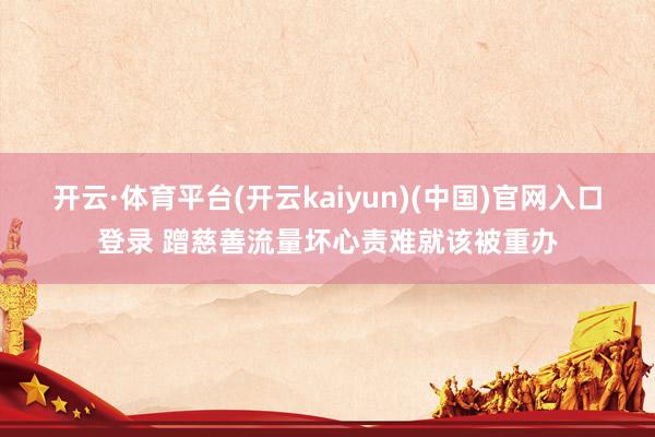 开云·体育平台(开云kaiyun)(中国)官网入口登录 蹭慈善流量坏心责难就该被重办