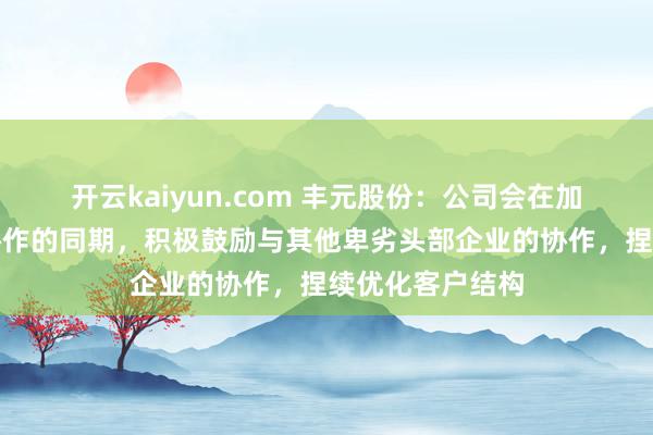 开云kaiyun.com 丰元股份：公司会在加强与已有客户协作的同期，积极鼓励与其他卑劣头部企业的协作，捏续优化客户结构