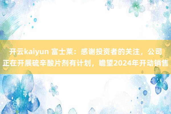 开云kaiyun 富士莱：感谢投资者的关注，公司正在开展硫辛酸片剂有计划，瞻望2024年开动销售