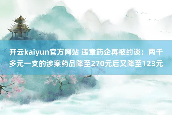 开云kaiyun官方网站 违章药企再被约谈：两千多元一支的涉案药品降至270元后又降至123元