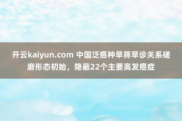 开云kaiyun.com 中国泛癌种早筛早诊关系磋磨形态初始，隐蔽22个主要高发癌症