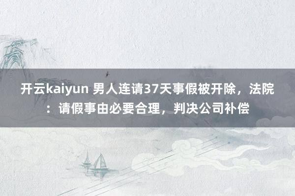 开云kaiyun 男人连请37天事假被开除，法院：请假事由必要合理，判决公司补偿