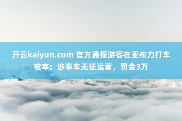开云kaiyun.com 官方通报游客在亚布力打车被宰：涉事车无证运营，罚金3万