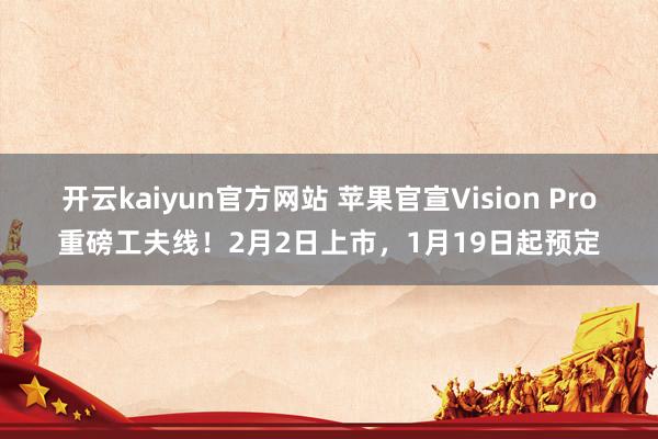 开云kaiyun官方网站 苹果官宣Vision Pro重磅工夫线！2月2日上市，1月19日起预定
