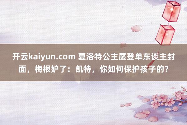 开云kaiyun.com 夏洛特公主屡登单东谈主封面，梅根妒了：凯特，你如何保护孩子的？