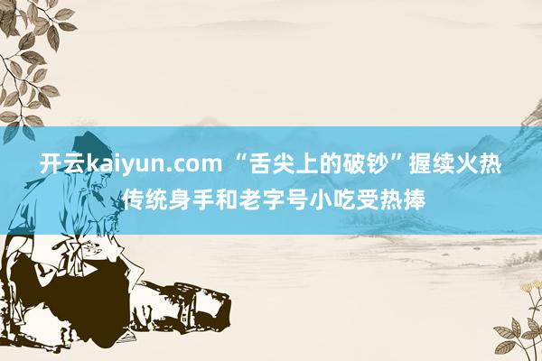 开云kaiyun.com “舌尖上的破钞”握续火热 传统身手和老字号小吃受热捧