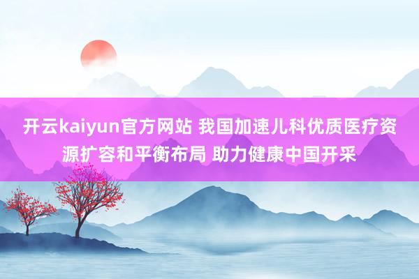 开云kaiyun官方网站 我国加速儿科优质医疗资源扩容和平衡布局 助力健康中国开采
