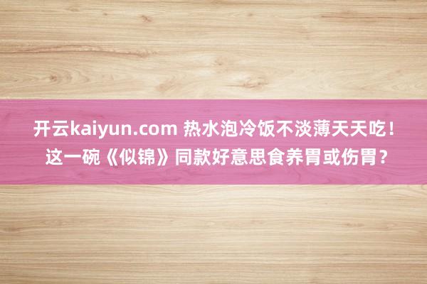 开云kaiyun.com 热水泡冷饭不淡薄天天吃！ 这一碗《似锦》同款好意思食养胃或伤胃？