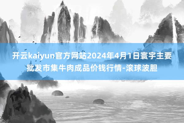 开云kaiyun官方网站2024年4月1日寰宇主要批发市集牛肉成品价钱行情-滚球波胆