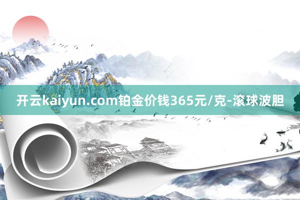 开云kaiyun.com铂金价钱365元/克-滚球波胆