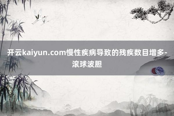 开云kaiyun.com慢性疾病导致的残疾数目增多-滚球波胆