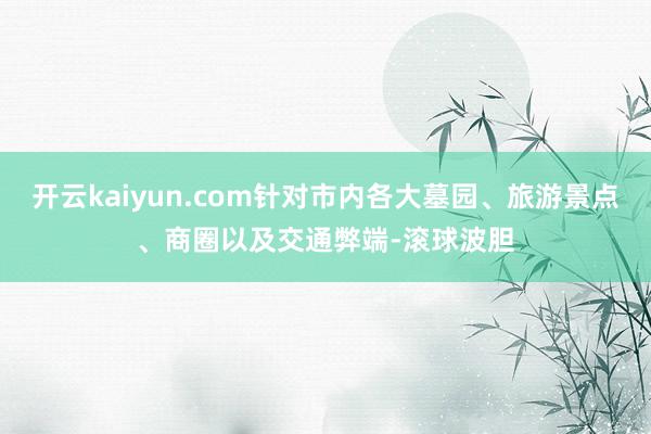 开云kaiyun.com针对市内各大墓园、旅游景点、商圈以及交通弊端-滚球波胆