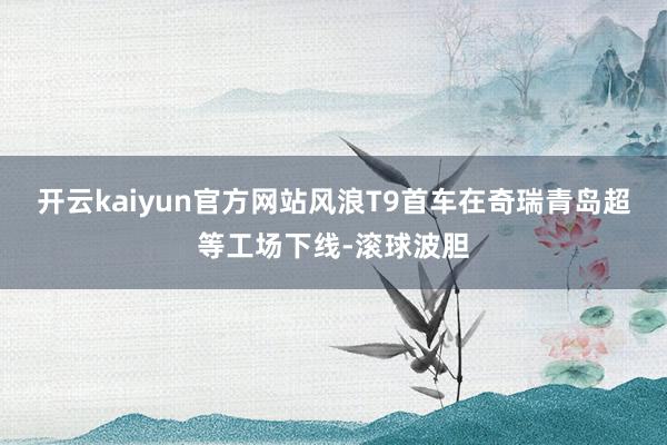 开云kaiyun官方网站风浪T9首车在奇瑞青岛超等工场下线-滚球波胆
