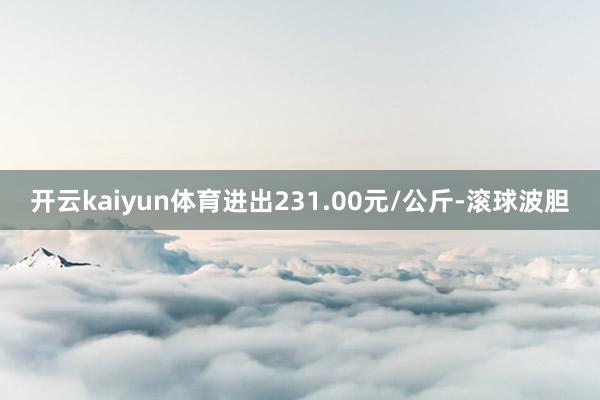 开云kaiyun体育进出231.00元/公斤-滚球波胆