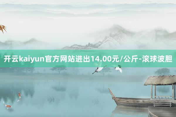 开云kaiyun官方网站进出14.00元/公斤-滚球波胆