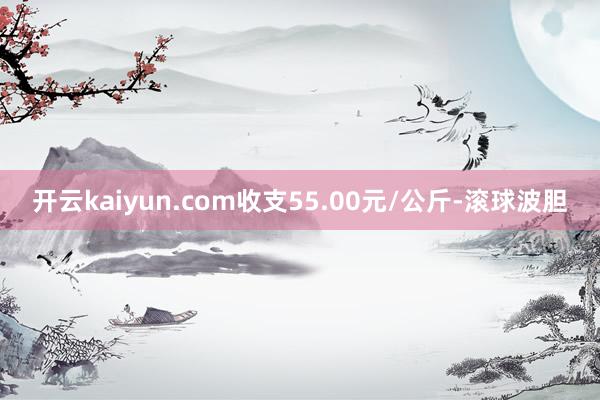 开云kaiyun.com收支55.00元/公斤-滚球波胆