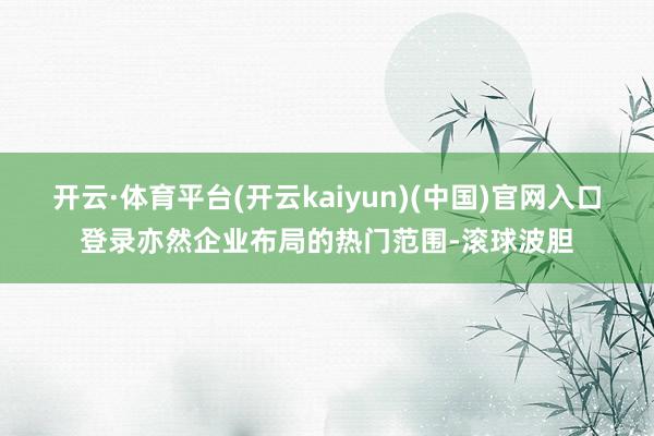 开云·体育平台(开云kaiyun)(中国)官网入口登录亦然企业布局的热门范围-滚球波胆