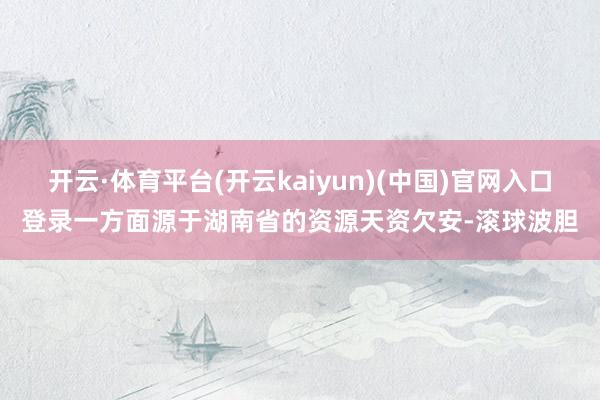 开云·体育平台(开云kaiyun)(中国)官网入口登录一方面源于湖南省的资源天资欠安-滚球波胆