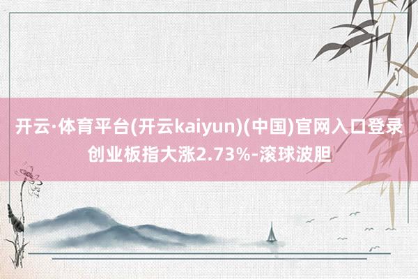 开云·体育平台(开云kaiyun)(中国)官网入口登录创业板指大涨2.73%-滚球波胆