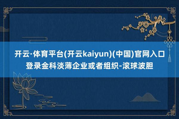 开云·体育平台(开云kaiyun)(中国)官网入口登录金科淡薄企业或者组织-滚球波胆