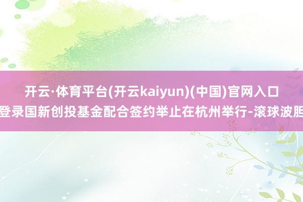 开云·体育平台(开云kaiyun)(中国)官网入口登录国新创投基金配合签约举止在杭州举行-滚球波胆