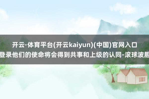开云·体育平台(开云kaiyun)(中国)官网入口登录他们的使命将会得到共事和上级的认同-滚球波胆