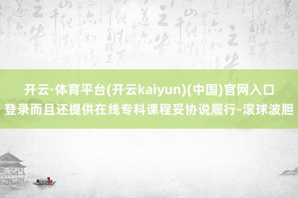 开云·体育平台(开云kaiyun)(中国)官网入口登录而且还提供在线专科课程妥协说履行-滚球波胆