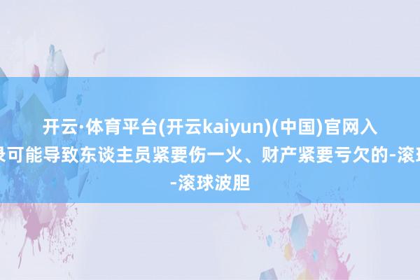 开云·体育平台(开云kaiyun)(中国)官网入口登录可能导致东谈主员紧要伤一火、财产紧要亏欠的-滚球波胆