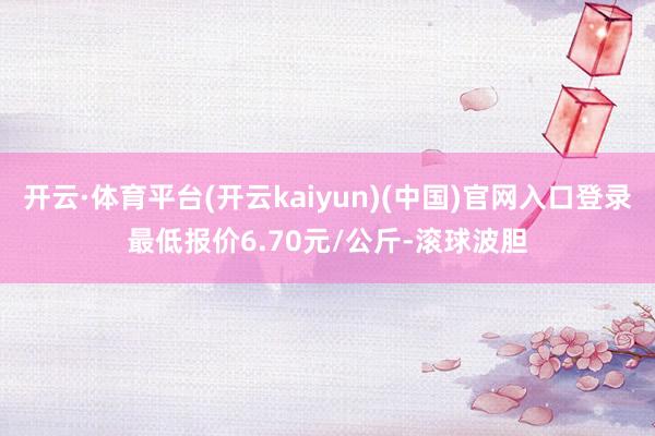开云·体育平台(开云kaiyun)(中国)官网入口登录最低报价6.70元/公斤-滚球波胆