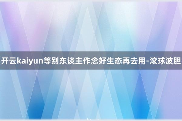 开云kaiyun等别东谈主作念好生态再去用-滚球波胆