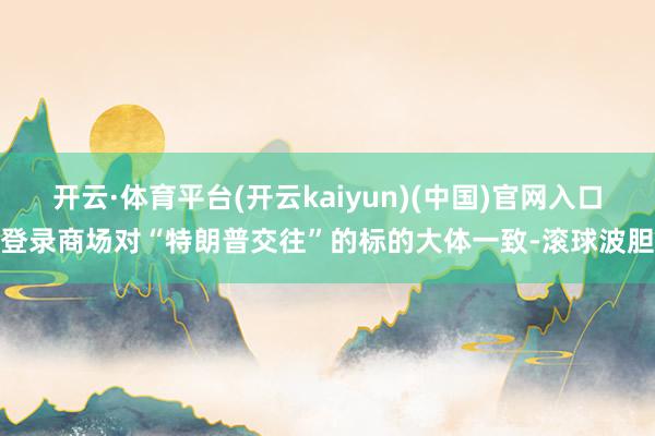 开云·体育平台(开云kaiyun)(中国)官网入口登录商场对“特朗普交往”的标的大体一致-滚球波胆