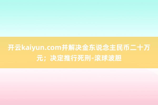 开云kaiyun.com并解决金东说念主民币二十万元；决定推行死刑-滚球波胆