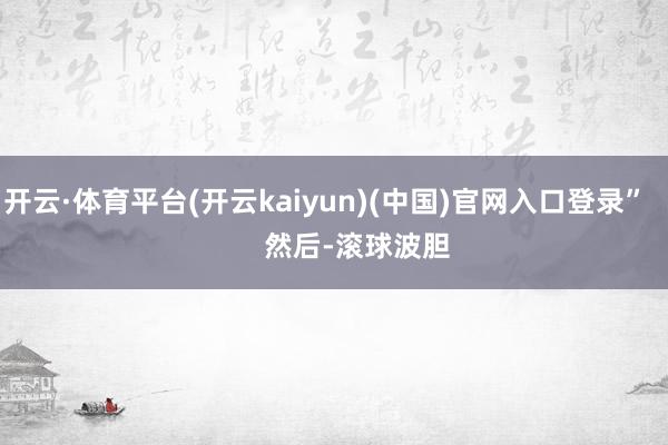 开云·体育平台(开云kaiyun)(中国)官网入口登录”        然后-滚球波胆