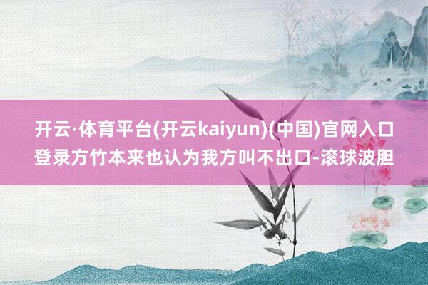 开云·体育平台(开云kaiyun)(中国)官网入口登录方竹本来也认为我方叫不出口-滚球波胆