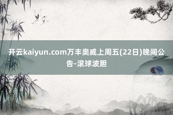 开云kaiyun.com万丰奥威上周五(22日)晚间公告-滚球波胆