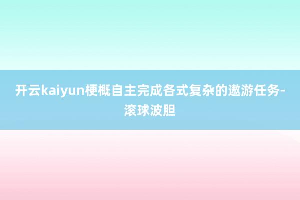 开云kaiyun梗概自主完成各式复杂的遨游任务-滚球波胆